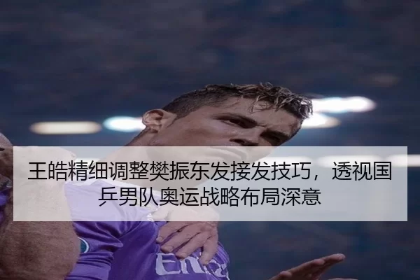 王皓精细调整樊振东发接发技巧，透视国乒男队奥运战略布局深意