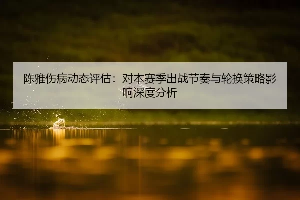 陈雅伤病动态评估：对本赛季出战节奏与轮换策略影响深度分析