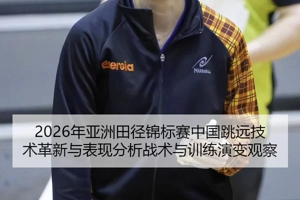2026年亚洲田径锦标赛中国跳远技术革新与表现分析战术与训练演变观察