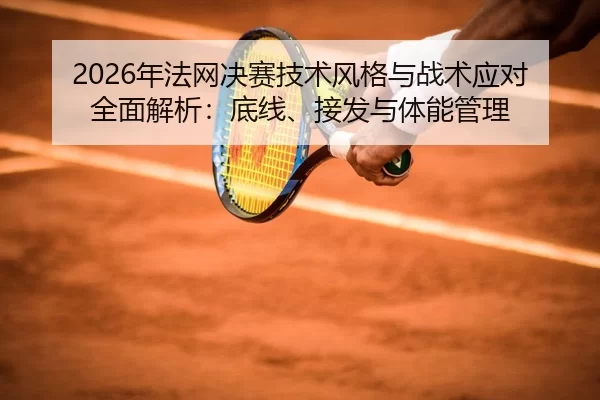 2026年法网决赛技术风格与战术应对全面解析：底线、接发与体能管理