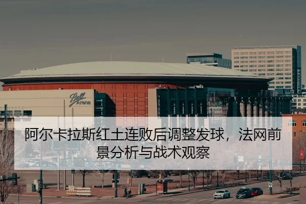 阿尔卡拉斯红土连败后调整发球，法网前景分析与战术观察